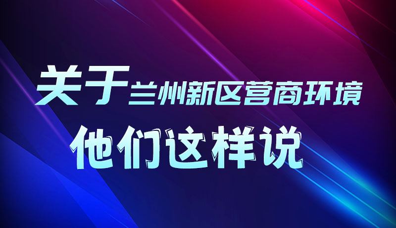 圖解|聽！關(guān)于蘭州新區(qū)營商環(huán)境，他們這樣說